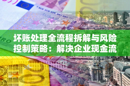 武汉坏账处理全流程拆解与风险控制策略：解决企业现金流顽疾的实战指南