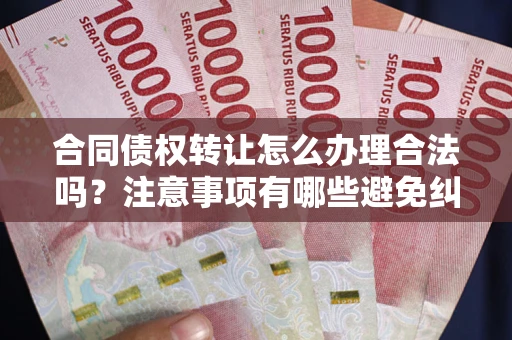 武汉合同债权转让怎么办理合法吗？注意事项有哪些避免纠纷？