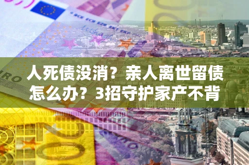 武汉人死债没消？亲人离世留债怎么办？3招守护家产不背锅