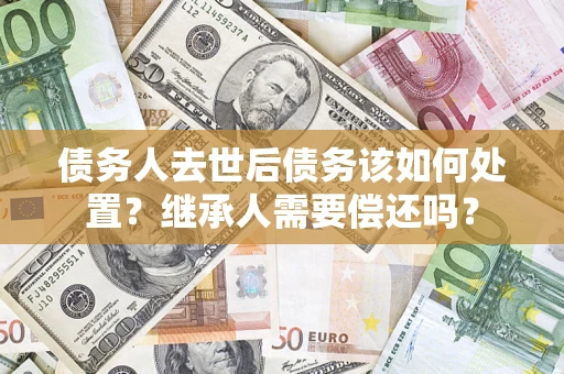 武汉债务人去世后债务该如何处置？继承人需要偿还吗？